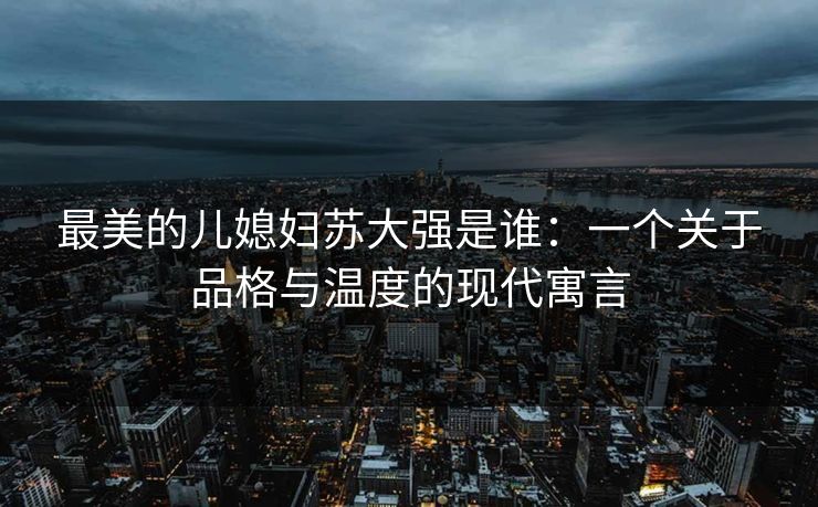 最美的儿媳妇苏大强是谁：一个关于品格与温度的现代寓言