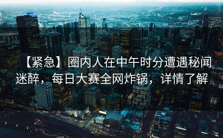 【紧急】圈内人在中午时分遭遇秘闻迷醉，每日大赛全网炸锅，详情了解