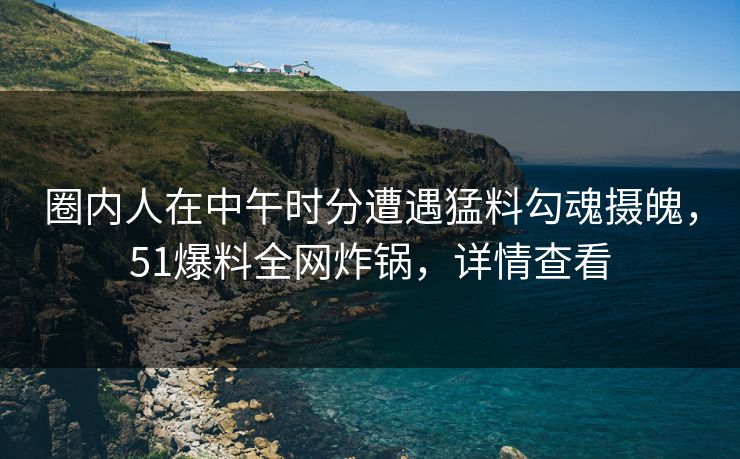 圈内人在中午时分遭遇猛料勾魂摄魄，51爆料全网炸锅，详情查看