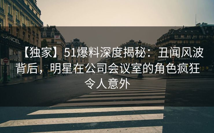 【独家】51爆料深度揭秘:丑闻风波背后,明星在公司会议室的角色疯狂令人意外 【独家】51爆料深度揭秘:丑闻风波背后,明星在公司会议室的角色疯狂令人意外