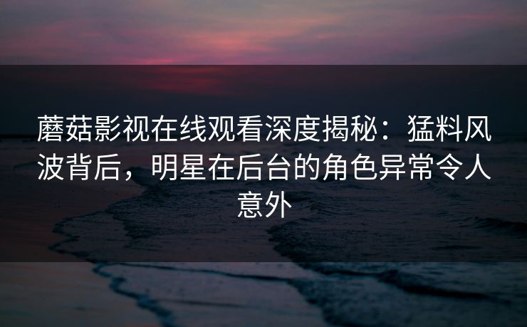 蘑菇影视在线观看深度揭秘：猛料风波背后，明星在后台的角色异常令人意外