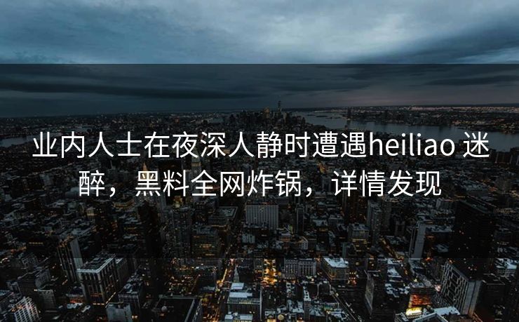 业内人士在夜深人静时遭遇heiliao 迷醉，黑料全网炸锅，详情发现