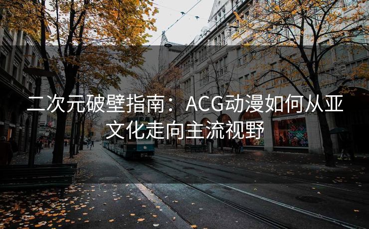 二次元破壁指南:ACG动漫如何从亚文化走向主流视野 二次元破壁指南:ACG动漫如何从亚文化走向主流视野