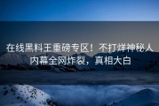 在线黑料王重磅专区！不打烊神秘人内幕全网炸裂，真相大白