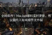 全网疯传！hlw.bet爆料实时更新，热议圈内人秘闻细节太炸裂