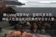 糖心vlog深度揭秘：丑闻风波背后，神秘人在酒店房间的角色罕见令人意外