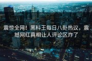 震惊全网！黑料王每日八卦热议，震撼网红真相让人评论区炸了