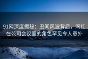 91网深度揭秘：丑闻风波背后，网红在公司会议室的角色罕见令人意外