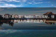 今日八卦炸裂！heiliao官网揭秘，惊人神秘人内幕评论区炸了