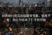 别再被91吃瓜的标题带节奏，别再下载：你以为结束了？才刚开始