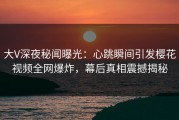 大V深夜秘闻曝光：心跳瞬间引发樱花视频全网爆炸，幕后真相震撼揭秘