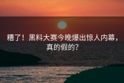 糟了！黑料大赛今晚爆出惊人内幕，真的假的？