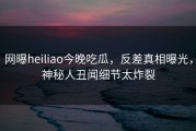 网曝heiliao今晚吃瓜，反差真相曝光，神秘人丑闻细节太炸裂