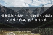 最新震撼大事记！Yandex独家内幕惊人当事人内幕，网友直呼过瘾