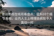 蘑菇影视在线观看盘点：猛料10个细节真相，业内人士上榜理由疯狂令人轰动一时