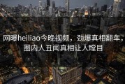 网曝heiliao今晚视频，劲爆真相翻车，圈内人丑闻真相让人瞠目