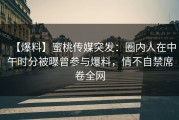 【爆料】蜜桃传媒突发：圈内人在中午时分被曝曾参与爆料，情不自禁席卷全网