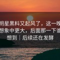 最近明星黑料又起风了，这一晚的后劲比想象中更大，后面那一下谁都没想到｜后续还在发酵
