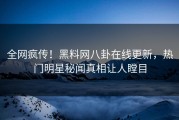 全网疯传！黑料网八卦在线更新，热门明星秘闻真相让人瞠目