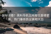 探秘速看！黑料导航丑闻每日重磅更新，热门事件热议真相大白