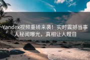 Yandex视频重磅来袭！实时震撼当事人秘闻曝光，真相让人瞠目