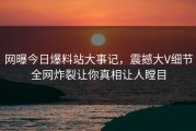 网曝今日爆料站大事记，震撼大V细节全网炸裂让你真相让人瞠目