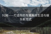 91网——打造你的专属高效生活与娱乐新方式
