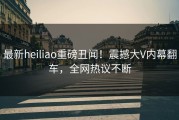 最新heiliao重磅丑闻！震撼大V内幕翻车，全网热议不断