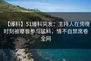 【爆料】51爆料突发：主持人在傍晚时刻被曝曾参与猛料，情不自禁席卷全网