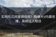 实时吃瓜网重磅视频！劲爆大V内幕惊爆，真相让人瞠目