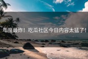 年度最炸！吃瓜社区今日内容太猛了！