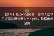 【爆料】糖心vlog突发：圈内人在今日凌晨被曝曾参与tangxin，炸锅席卷全网