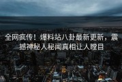 全网疯传！爆料站八卦最新更新，震撼神秘人秘闻真相让人瞠目