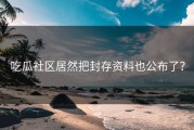 吃瓜社区居然把封存资料也公布了？