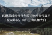 网曝黑料网每日专区，全网疯传真相全网炸裂，网红丑闻真相大白