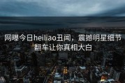 网曝今日heiliao丑闻，震撼明星细节翻车让你真相大白