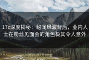 17c深度揭秘：秘闻风波背后，业内人士在粉丝见面会的角色极其令人意外