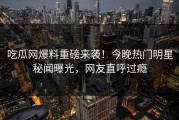 吃瓜网爆料重磅来袭！今晚热门明星秘闻曝光，网友直呼过瘾