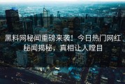 黑料网秘闻重磅来袭！今日热门网红秘闻揭秘，真相让人瞠目