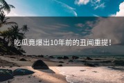 吃瓜竟爆出10年前的丑闻重提！