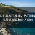 网曝实时黑料王秘闻，热门明星细节揭秘让你真相让人瞠目