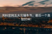 黑料官网五大实锤事件，最后一个直接封神！