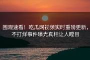 围观速看！吃瓜网视频实时重磅更新，不打烊事件曝光真相让人瞠目