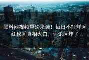 黑料网视频重磅来袭！每日不打烊网红秘闻真相大白，评论区炸了
