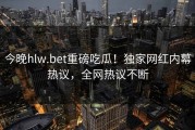 今晚hlw.bet重磅吃瓜！独家网红内幕热议，全网热议不断