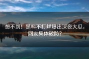 想不到！黑料不打烊爆出深夜大瓜，网友集体破防？