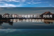 51吃瓜爆料旧闻被重新翻出，网络再次震惊，不得不提的软文