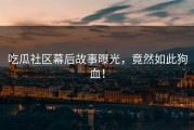 吃瓜社区幕后故事曝光，竟然如此狗血！