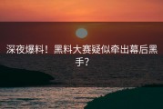 深夜爆料！黑料大赛疑似牵出幕后黑手？