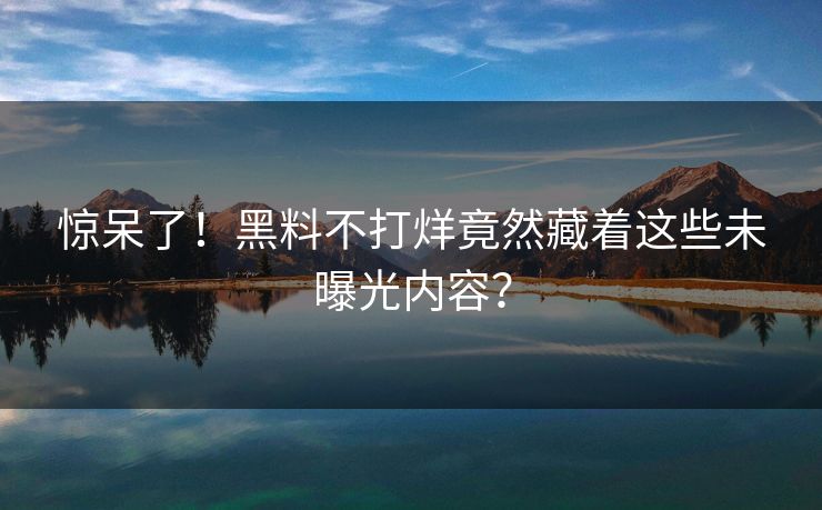 惊呆了！黑料不打烊竟然藏着这些未曝光内容？